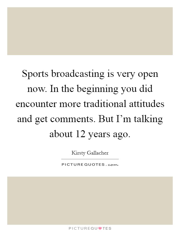 Sports broadcasting is very open now. In the beginning you did encounter more traditional attitudes and get comments. But I'm talking about 12 years ago. Picture Quote #1