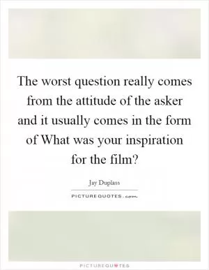 The worst question really comes from the attitude of the asker and it usually comes in the form of What was your inspiration for the film? Picture Quote #1