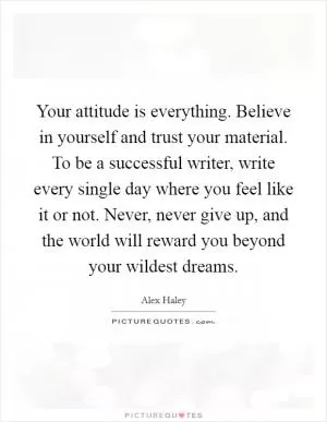 Your attitude is everything. Believe in yourself and trust your material. To be a successful writer, write every single day where you feel like it or not. Never, never give up, and the world will reward you beyond your wildest dreams Picture Quote #1