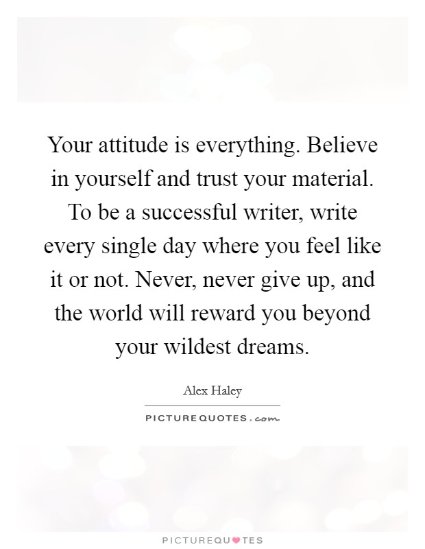 Your attitude is everything. Believe in yourself and trust your material. To be a successful writer, write every single day where you feel like it or not. Never, never give up, and the world will reward you beyond your wildest dreams. Picture Quote #1