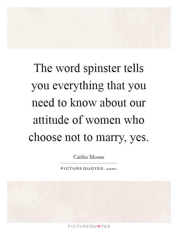 The word spinster tells you everything that you need to know about our attitude of women who choose not to marry, yes. Picture Quote #1