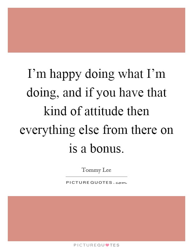 I'm happy doing what I'm doing, and if you have that kind of attitude then everything else from there on is a bonus. Picture Quote #1