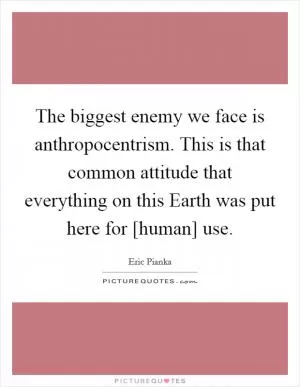 The biggest enemy we face is anthropocentrism. This is that common attitude that everything on this Earth was put here for [human] use Picture Quote #1