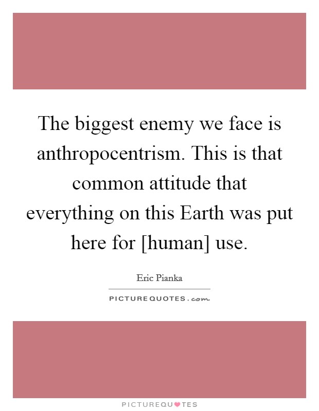 The biggest enemy we face is anthropocentrism. This is that common attitude that everything on this Earth was put here for [human] use. Picture Quote #1