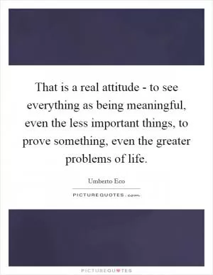 That is a real attitude - to see everything as being meaningful, even the less important things, to prove something, even the greater problems of life Picture Quote #1