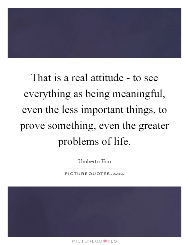 That is a real attitude - to see everything as being meaningful, even the less important things, to prove something, even the greater problems of life. Picture Quote #1