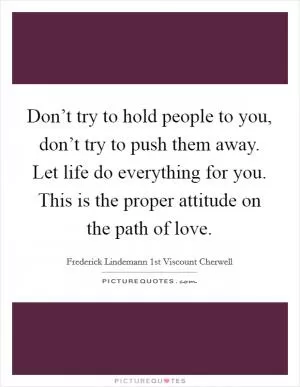Don’t try to hold people to you, don’t try to push them away. Let life do everything for you. This is the proper attitude on the path of love Picture Quote #1