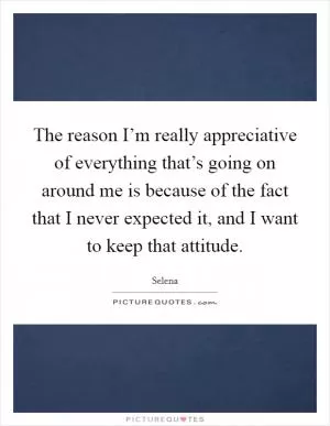 The reason I’m really appreciative of everything that’s going on around me is because of the fact that I never expected it, and I want to keep that attitude Picture Quote #1