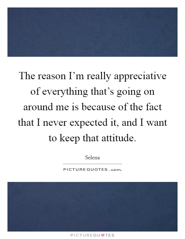 The reason I'm really appreciative of everything that's going on around me is because of the fact that I never expected it, and I want to keep that attitude. Picture Quote #1