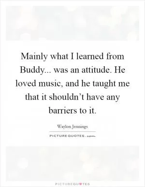 Mainly what I learned from Buddy... was an attitude. He loved music, and he taught me that it shouldn’t have any barriers to it Picture Quote #1