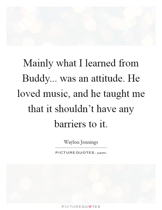 Mainly what I learned from Buddy... was an attitude. He loved music, and he taught me that it shouldn't have any barriers to it. Picture Quote #1