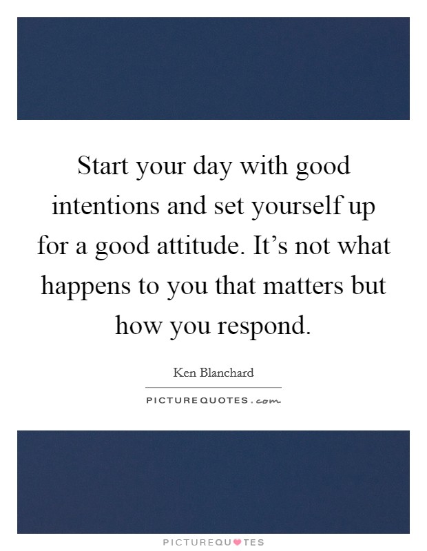 Start your day with good intentions and set yourself up for a good attitude. It's not what happens to you that matters but how you respond. Picture Quote #1