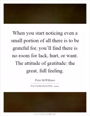 When you start noticing even a small portion of all there is to be grateful for, you’ll find there is no room for lack, hurt, or want. The attitude of gratitude: the great, full feeling Picture Quote #1