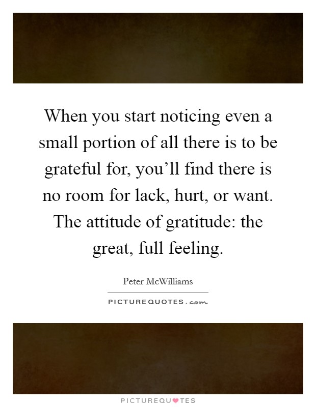 When you start noticing even a small portion of all there is to be grateful for, you'll find there is no room for lack, hurt, or want. The attitude of gratitude: the great, full feeling. Picture Quote #1