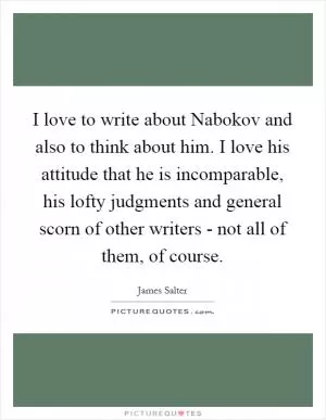 I love to write about Nabokov and also to think about him. I love his attitude that he is incomparable, his lofty judgments and general scorn of other writers - not all of them, of course Picture Quote #1