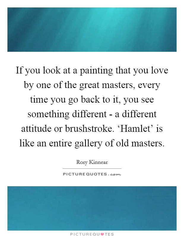 If you look at a painting that you love by one of the great masters, every time you go back to it, you see something different - a different attitude or brushstroke. ‘Hamlet' is like an entire gallery of old masters. Picture Quote #1