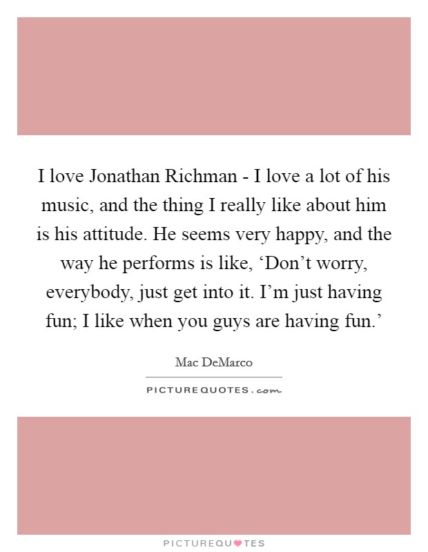 I love Jonathan Richman - I love a lot of his music, and the thing I really like about him is his attitude. He seems very happy, and the way he performs is like, ‘Don't worry, everybody, just get into it. I'm just having fun; I like when you guys are having fun.' Picture Quote #1