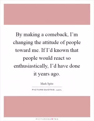 By making a comeback, I’m changing the attitude of people toward me. If I’d known that people would react so enthusiastically, I’d have done it years ago Picture Quote #1