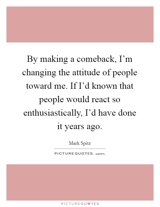By making a comeback, I'm changing the attitude of people toward me. If I'd known that people would react so enthusiastically, I'd have done it years ago. Picture Quote #1
