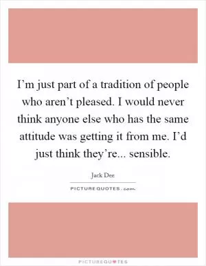 I’m just part of a tradition of people who aren’t pleased. I would never think anyone else who has the same attitude was getting it from me. I’d just think they’re... sensible Picture Quote #1