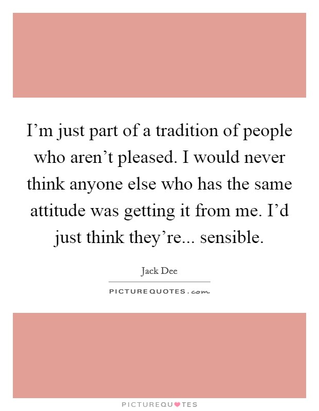 I'm just part of a tradition of people who aren't pleased. I would never think anyone else who has the same attitude was getting it from me. I'd just think they're... sensible. Picture Quote #1