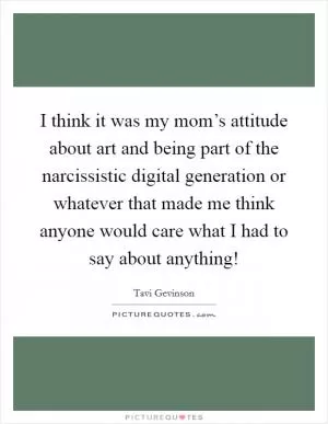 I think it was my mom’s attitude about art and being part of the narcissistic digital generation or whatever that made me think anyone would care what I had to say about anything! Picture Quote #1