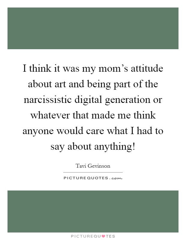 I think it was my mom's attitude about art and being part of the narcissistic digital generation or whatever that made me think anyone would care what I had to say about anything! Picture Quote #1