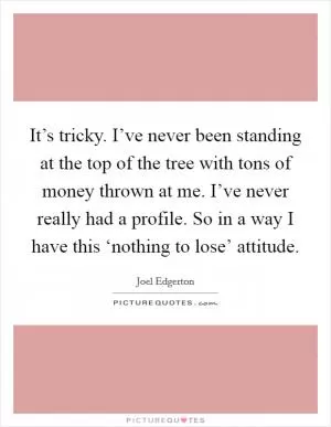 It’s tricky. I’ve never been standing at the top of the tree with tons of money thrown at me. I’ve never really had a profile. So in a way I have this ‘nothing to lose’ attitude Picture Quote #1