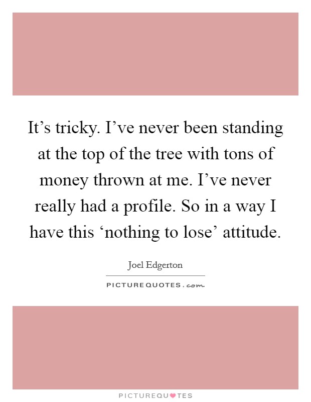 It's tricky. I've never been standing at the top of the tree with tons of money thrown at me. I've never really had a profile. So in a way I have this ‘nothing to lose' attitude. Picture Quote #1