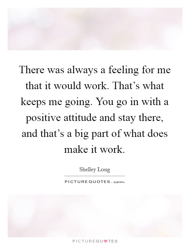 There was always a feeling for me that it would work. That's what keeps me going. You go in with a positive attitude and stay there, and that's a big part of what does make it work. Picture Quote #1