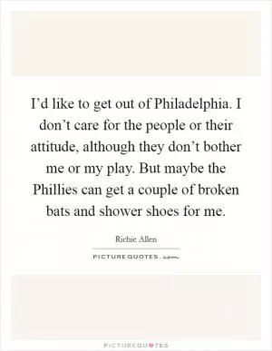 I’d like to get out of Philadelphia. I don’t care for the people or their attitude, although they don’t bother me or my play. But maybe the Phillies can get a couple of broken bats and shower shoes for me Picture Quote #1