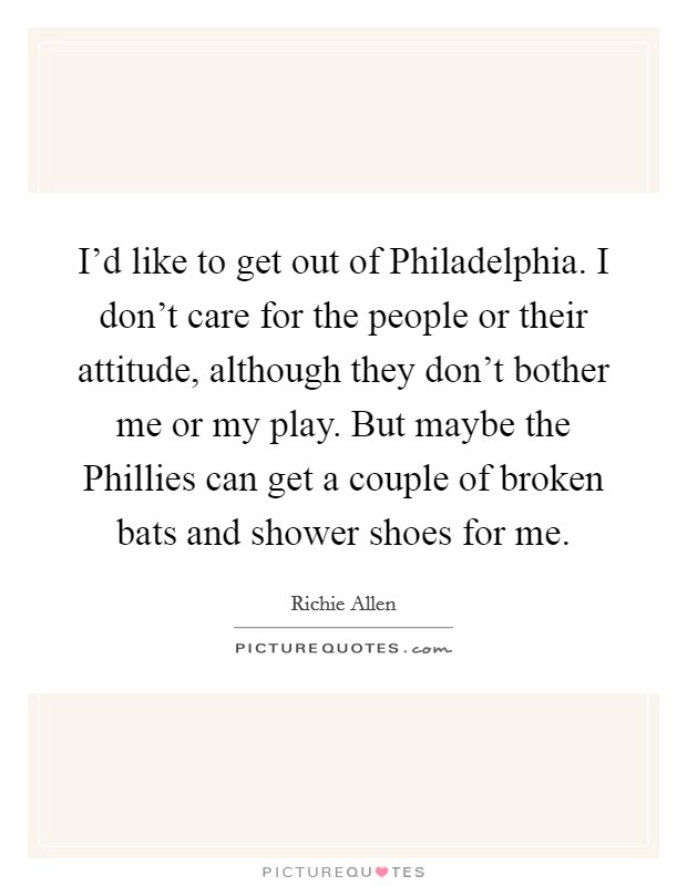 I'd like to get out of Philadelphia. I don't care for the people or their attitude, although they don't bother me or my play. But maybe the Phillies can get a couple of broken bats and shower shoes for me. Picture Quote #1