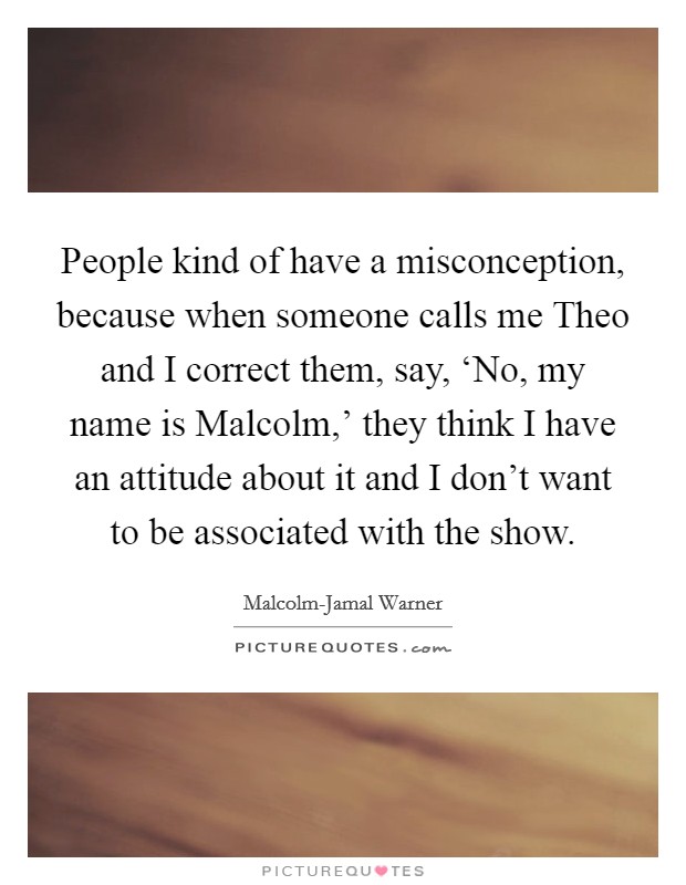 People kind of have a misconception, because when someone calls me Theo and I correct them, say, ‘No, my name is Malcolm,' they think I have an attitude about it and I don't want to be associated with the show. Picture Quote #1