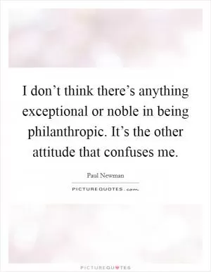 I don’t think there’s anything exceptional or noble in being philanthropic. It’s the other attitude that confuses me Picture Quote #1