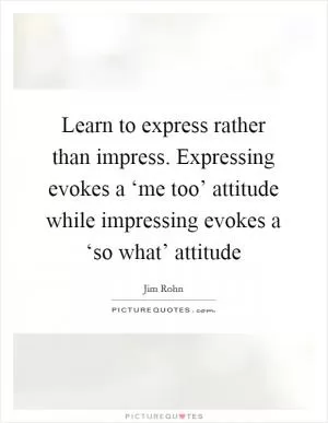 Learn to express rather than impress. Expressing evokes a ‘me too’ attitude while impressing evokes a ‘so what’ attitude Picture Quote #1