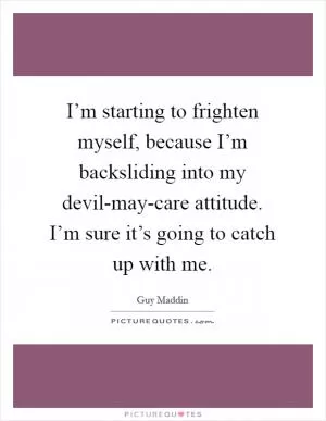 I’m starting to frighten myself, because I’m backsliding into my devil-may-care attitude. I’m sure it’s going to catch up with me Picture Quote #1