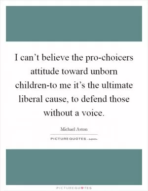 I can’t believe the pro-choicers attitude toward unborn children-to me it’s the ultimate liberal cause, to defend those without a voice Picture Quote #1