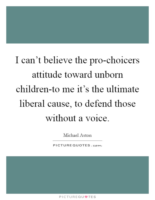 I can't believe the pro-choicers attitude toward unborn children-to me it's the ultimate liberal cause, to defend those without a voice. Picture Quote #1