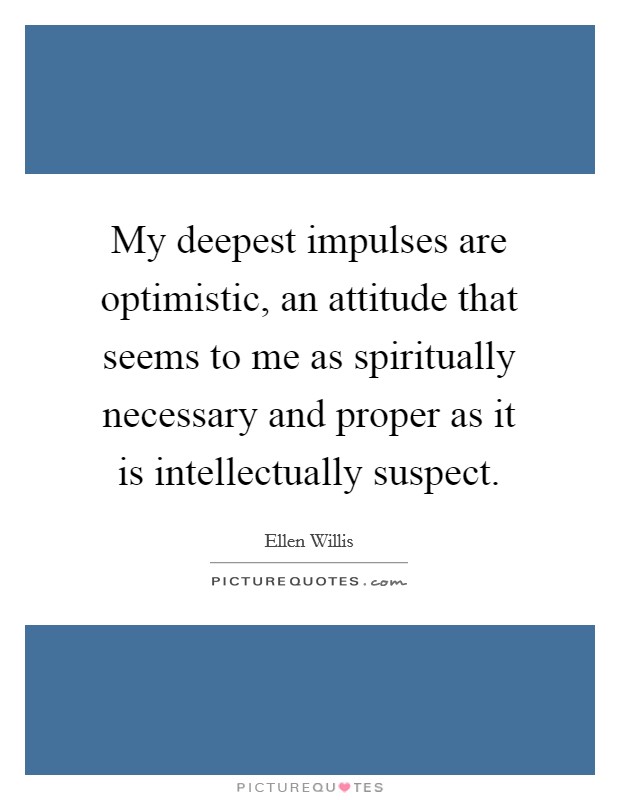 My deepest impulses are optimistic, an attitude that seems to me as spiritually necessary and proper as it is intellectually suspect. Picture Quote #1