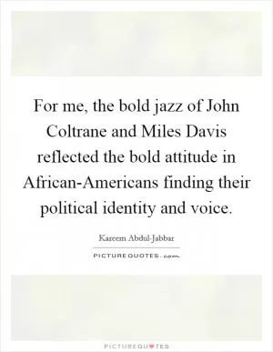 For me, the bold jazz of John Coltrane and Miles Davis reflected the bold attitude in African-Americans finding their political identity and voice Picture Quote #1