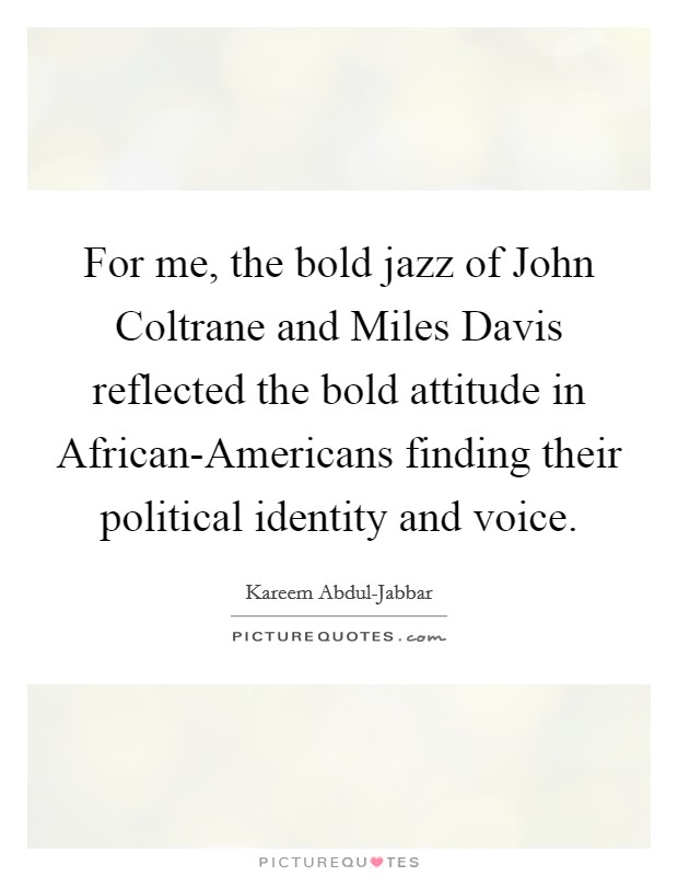 For me, the bold jazz of John Coltrane and Miles Davis reflected the bold attitude in African-Americans finding their political identity and voice. Picture Quote #1