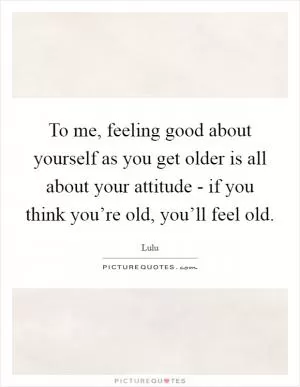 To me, feeling good about yourself as you get older is all about your attitude - if you think you’re old, you’ll feel old Picture Quote #1
