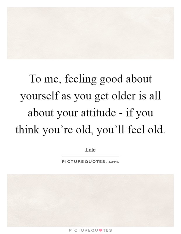 To me, feeling good about yourself as you get older is all about your attitude - if you think you're old, you'll feel old. Picture Quote #1
