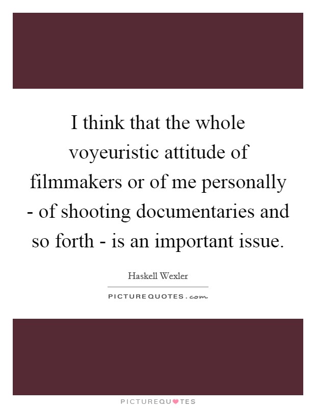 I think that the whole voyeuristic attitude of filmmakers or of me personally - of shooting documentaries and so forth - is an important issue. Picture Quote #1
