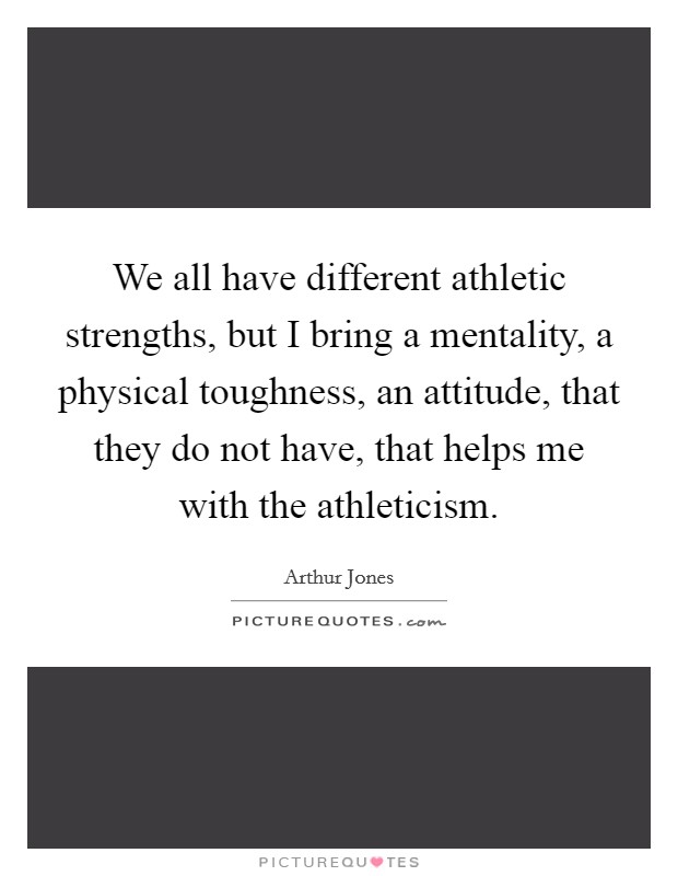 We all have different athletic strengths, but I bring a mentality, a physical toughness, an attitude, that they do not have, that helps me with the athleticism. Picture Quote #1