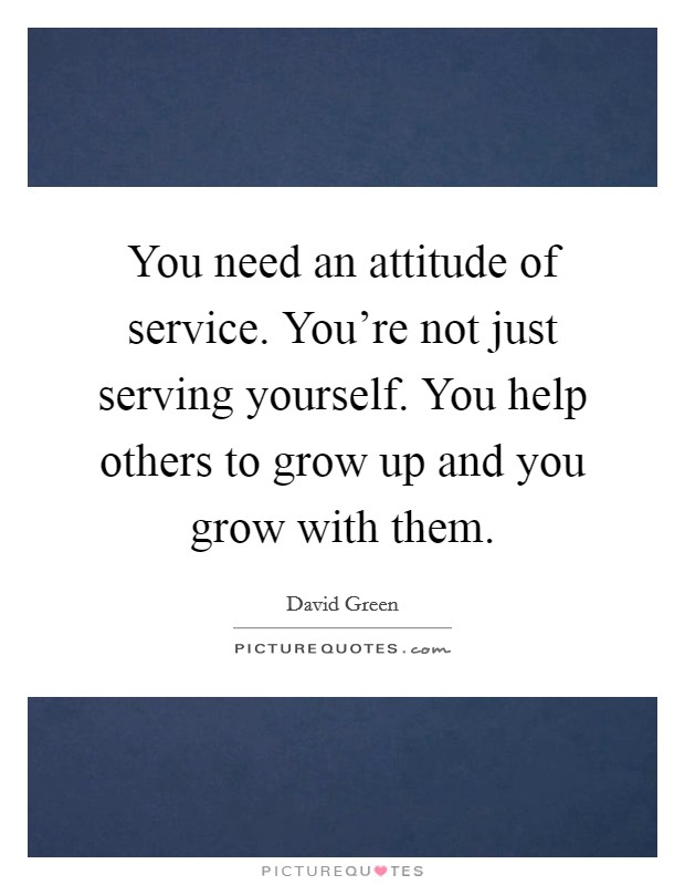 You need an attitude of service. You're not just serving yourself. You help others to grow up and you grow with them. Picture Quote #1