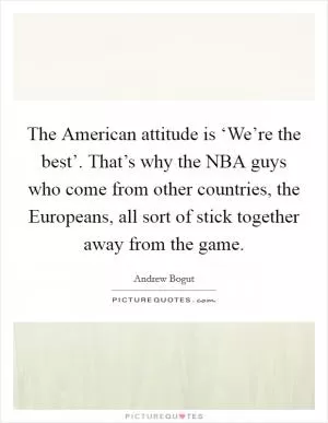 The American attitude is ‘We’re the best’. That’s why the NBA guys who come from other countries, the Europeans, all sort of stick together away from the game Picture Quote #1