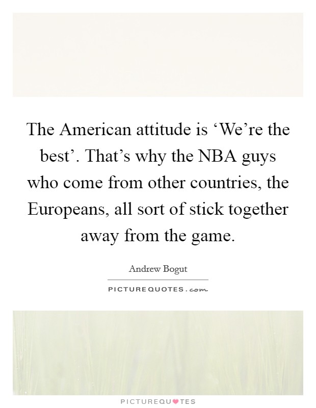 The American attitude is ‘We're the best'. That's why the NBA guys who come from other countries, the Europeans, all sort of stick together away from the game. Picture Quote #1