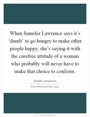When Jennifer Lawrence says it’s ‘dumb’ to go hungry to make other people happy, she’s saying it with the carefree attitude of a woman who probably will never have to make that choice to conform Picture Quote #1