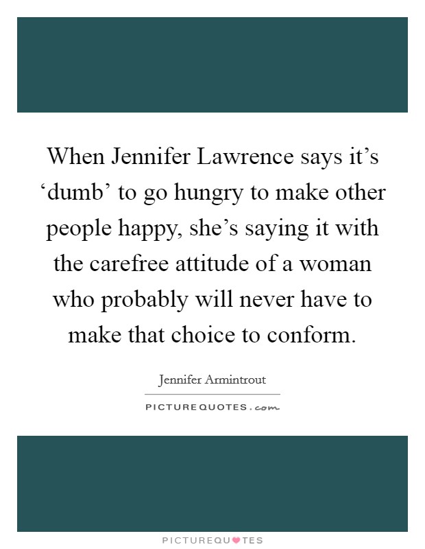 When Jennifer Lawrence says it's ‘dumb' to go hungry to make other people happy, she's saying it with the carefree attitude of a woman who probably will never have to make that choice to conform. Picture Quote #1